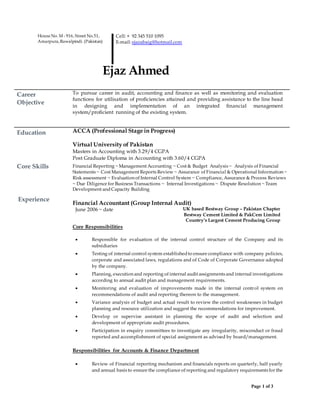 Page 1 of 3
House No. M - 916, Street No.51,
Amarpura,Rawalpindi. (Pakistan)
Cell: + 92 345 510 1095
E-mail: ejazabaig@hotmail.com
Ejaz Ahmed
Career
Objective
To pursue career in audit, accounting and finance as well as monitoring and evaluation
functions for utilisation of proficiencies attained and providing assistance to the line head
in designing and implementation of an integrated financial management
system/proficient running of the existing system.
Education ACCA (Professional Stage in Progress)
Virtual University of Pakistan
Masters in Accounting with 3.29/4 CGPA
Post Graduate Diploma in Accounting with 3.60/4 CGPA
Core Skills Financial Reporting ~Management Accounting ~ Cost & Budget Analysis ~ Analysis of Financial
Statements ~ Cost Management Reports Review ~ Assurance of Financial & Operational Information ~
Risk assessment ~ Evaluation of Internal Control System ~ Compliance, Assurance & Process Reviews
~ Due Diligence for Business Transactions ~ Internal Investigations ~ Dispute Resolution ~Team
Development andCapacity Building
Experience
Financial Accountant (Group Internal Audit)
June 2006 ~ date UK based Bestway Group – Pakistan Chapter
Bestway Cement Limited & PakCem Limited
Country’s Largest Cement Producing Group
Core Responsibilities
 Responsible for evaluation of the internal control structure of the Company and its
subsidiaries
 Testing of internal control system establishedto ensure compliance with company policies,
corporate and associated laws, regulations and of Code of Corporate Governance adopted
by the company.
 Planning, execution and reporting of internal audit assignments and internal investigations
according to annual audit plan and management requirements.
 Monitoring and evaluation of improvements made in the internal control system on
recommendations of audit and reporting thereon to the management.
 Variance analysis of budget and actual result to review the control weaknesses in budget
planning and resource utilization and suggest the recommendations for improvement.
 Develop or supervise assistant in planning the scope of audit and selection and
development of appropriate audit procedures.
 Participation in enquiry committees to investigate any irregularity, misconduct or fraud
reported and accomplishment of special assignment as advised by board/management.
Responsibilities for Accounts & Finance Department
 Review of Financial reporting mechanism and financials reports on quarterly, half yearly
and annual basis to ensure the compliance of reporting and regulatory requirements for the
 