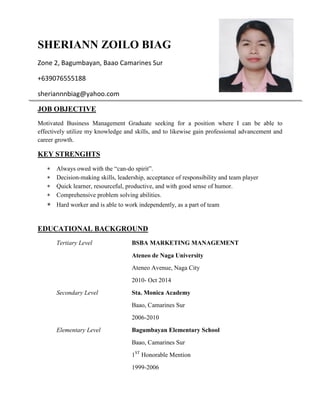 SHERIANN ZOILO BIAG
Zone 2, Bagumbayan, Baao Camarines Sur
+639076555188
sheriannnbiag@yahoo.com
JOB OBJECTIVE
Motivated Business Management Graduate seeking for a position where I can be able to
effectively utilize my knowledge and skills, and to likewise gain professional advancement and
career growth.
KEY STRENGHTS
 Always owed with the “can-do spirit”.
 Decision-making skills, leadership, acceptance of responsibility and team player
 Quick learner, resourceful, productive, and with good sense of humor.
 Comprehensive problem solving abilities.
 Hard worker and is able to work independently, as a part of team
EDUCATIONAL BACKGROUND
Tertiary Level BSBA MARKETING MANAGEMENT
Ateneo de Naga University
Ateneo Avenue, Naga City
2010- Oct 2014
Secondary Level Sta. Monica Academy
Baao, Camarines Sur
2006-2010
Elementary Level Bagumbayan Elementary School
Baao, Camarines Sur
1ST
Honorable Mention
1999-2006
 