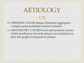 
 -PRIMARY CAUSE-plaque (bacterial aggregates,
complex polysaccharide matrix) irritation.
 -SECONDARY CAUSES-local and systemic factors
which predispose towards plaque accumulation or
alter the gingival response to plaque.
AETIOLOGY
 