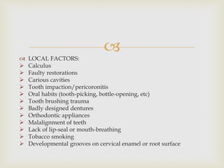 
 LOCAL FACTORS:
 Calculus
 Faulty restorations
 Carious cavities
 Tooth impaction/pericoronitis
 Oral habits (tooth-picking, bottle-opening, etc)
 Tooth brushing trauma
 Badly designed dentures
 Orthodontic appliances
 Malalignment of teeth
 Lack of lip-seal or mouth-breathing
 Tobacco smoking
 Developmental grooves on cervical enamel or root surface
 