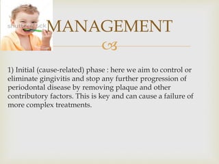 
1) Initial (cause-related) phase : here we aim to control or
eliminate gingivitis and stop any further progression of
periodontal disease by removing plaque and other
contributory factors. This is key and can cause a failure of
more complex treatments.
MANAGEMENT
 