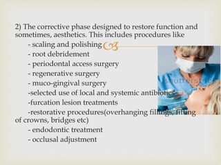 
2) The corrective phase designed to restore function and
sometimes, aesthetics. This includes procedures like
- scaling and polishing
- root debridement
- periodontal access surgery
- regenerative surgery
- muco-gingival surgery
-selected use of local and systemic antibiotics
-furcation lesion treatments
-restorative procedures(overhanging fillings, fitting
of crowns, bridges etc)
- endodontic treatment
- occlusal adjustment
 