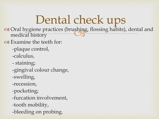  Oral hygiene practices (brushing, flossing habits), dental and
medical history
 Examine the teeth for:
-plaque control,
-calculus,
- staining;
-gingival colour change,
-swelling,
-recession,
-pocketing;
-furcation involvement,
-tooth mobility,
-bleeding on probing.
Dental check ups
 
