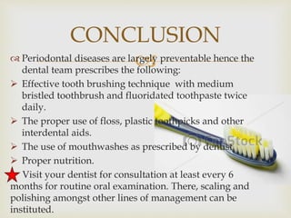  Periodontal diseases are largely preventable hence the
dental team prescribes the following:
 Effective tooth brushing technique with medium
bristled toothbrush and fluoridated toothpaste twice
daily.
 The proper use of floss, plastic toothpicks and other
interdental aids.
 The use of mouthwashes as prescribed by dentist.
 Proper nutrition.
Visit your dentist for consultation at least every 6
months for routine oral examination. There, scaling and
polishing amongst other lines of management can be
instituted.
CONCLUSION
 