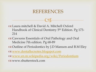 
 Laura mitchell & David A. Mitchell Oxford
Handbook of Clinical Dentistry 5th Edition. Pg 173-
214
 Cawsons Essentials of Oral Pathology and Oral
Medicine 7th edition. Pg 68-89
 Outline of Periodontics by J.D Manson and B.M Eley
 www.dentallecnotes.blogspot.com
 www.en.m.wikipedia.org/wiki/Periodontium
 www.shutterstock.com
REFERENCES
 