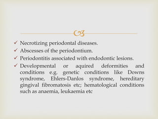 
 Necrotizing periodontal diseases.
 Abscesses of the periodontium.
 Periodontitis associated with endodontic lesions.
 Developmental or aquired deformities and
conditions e.g. genetic conditions like Downs
syndrome, Ehlers-Danlos syndrome, hereditary
gingival fibromatosis etc; hematological conditions
such as anaemia, leukaemia etc
 