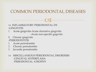 
 INFLAMMATORY PERIODONTAL DX
-GINGIVITIS
1. Acute gingivitis-Acute ulcerative gingivitis
-Acute non-specific gngivitis
2. Chronic gingivitis
-PERIODONTITIS
1. Acute periodontitis
2. Chronic periodontitis
3. Juvenile periodontitis
 MISCELLANEOUS PERIODONTAL DISORDERS
-GINGIVAL HYPERPLASIA
-PERIODONTAL ATROPHY
COMMON PERIODONTAL DISEASES
 