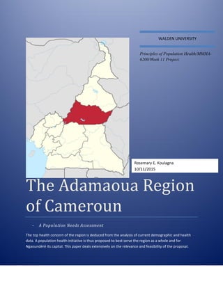 The Adamaoua Region
of Cameroun
- A Population Needs Assessment
The top health concern of the region is deduced from the analysis of current demographic and health
data. A population health initiative is thus proposed to best serve the region as a whole and for
Ngaoundéré its capital. This paper deals extensively on the relevance and feasibility of the proposal.
WALDEN UNIVERSITY
Principles of Population Health/MMHA-
6200/Week 11 Project.
Rosemary E. Koulagna
10/11/2015
 
