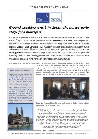 PRESS RELEASE – APRIL 2015
PRESS CONTACT
Marketing & Communications Manager: Chris COSGROVE - cosgrove@tca-am.com – +41 22 566 52 58
Ground breaking event in Zurich showcases early
stage fund managers
An exclusive breakfast event was held at the historic Haus zum Rüden in Zurich
on 21st
April 2015. In cooperation with Interactive Brokers (the largest US
electronic brokerage firm by daily revenue trades), and TMF Group Custom
House Global Fund Services (TMF Custom House) a leading independent fund
administrator with offices in Australasia, Asia, Europe and America, TCA Asset
Management invited leading representatives of the Zurich based private
banking and wealth management industry to meet with the owners and
managers of an exciting range of early stage emerging funds.
The event, which was full to capacity (45 high level participants), highlighted how Interactive Brokers, TMF
Custom House and TCA Asset Management have worked together in a
long-term partnership to facilitate the smooth and trouble free
establishment and operation of independent funds. It provided a
unique opportunity for participants to learn more about five
independent funds, their structure, strategy, approach and results.
Dawn Sun, Regional Sales Director for Interactive Brokers based in Zug,
Switzerland made the point that:
“IB is delighted to see that over the years TCA
has provided an efficient structure to a good
number of emerging fund managers who use IB
as their Prime Broker, giving them a competitive
edge at the start of their funds and a sound
foundation for their future growth”.
About TCA Asset Management
Established in Geneva in 2011, TCA
Asset Management advises new and
emerging fund managers on how to
best set up new funds, and provides
all the required administrative,
compliance and reporting necessary to
support a fund in its early stages.
TCA Asset Management also provides
wealth management, deal structuring
and family office services. TCA Asset
Management is a Swiss registered
specialized multi-boutique asset
manager providing innovative and
transparent investment solutions for
private, institutional and corporate
clients.
 