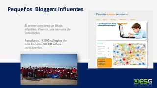 Pequeños Bloggers Influentes

      El primer concurso de Blogs
      infantiles. Premio, una semana de
      actividades.

      Resultado.14.000 colegios de
      toda España. 50.000 niños
      participantes.
 