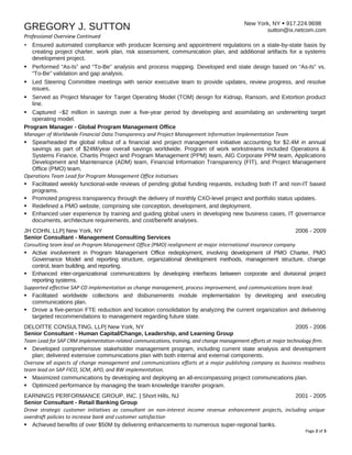 New York, NY  917.224.9698
sutton@ix.netcom.comGREGORY J. SUTTON
Professional Overview Continued
 Ensured automated compliance with producer licensing and appointment regulations on a state-by-state basis by
creating project charter, work plan, risk assessment, communication plan, and additional artifacts for a systems
development project.
 Performed “As-Is” and “To-Be” analysis and process mapping. Developed end state design based on “As-Is” vs.
“To-Be” validation and gap analysis.
 Led Steering Committee meetings with senior executive team to provide updates, review progress, and resolve
issues.
 Served as Project Manager for Target Operating Model (TOM) design for Kidnap, Ransom, and Extortion product
line.
 Captured ~$2 million in savings over a five-year period by developing and assimilating an underwriting target
operating model.
Program Manager - Global Program Management Office
Manager of Worldwide Financial Data Transparency and Project Management Information Implementation Team
 Spearheaded the global rollout of a financial and project management initiative accounting for $2.4M in annual
savings as part of $24M/year overall savings worldwide. Program of work workstreams included Operations &
Systems Finance, Chartis Project and Program Management (PPM) team, AIG Corporate PPM team, Applications
Development and Maintenance (ADM) team, Financial Information Transparency (FIT), and Project Management
Office (PMO) team.
Operations Team Lead for Program Management Office Initiatives
 Facilitated weekly functional-wide reviews of pending global funding requests, including both IT and non-IT based
programs.
 Promoted progress transparency through the delivery of monthly CXO-level project and portfolio status updates.
 Redefined a PMO website, comprising site conception, development, and deployment.
 Enhanced user experience by training and guiding global users in developing new business cases, IT governance
documents, architecture requirements, and cost/benefit analyses.
JH COHN, LLP| New York, NY 2006 - 2009
Senior Consultant - Management Consulting Services
Consulting team lead on Program Management Office (PMO) realignment at major international insurance company
 Active involvement in Program Management Office redeployment, involving development of PMO Charter, PMO
Governance Model and reporting structure, organizational development methods, management structure, change
control, team building, and reporting.
 Enhanced inter-organizational communications by developing interfaces between corporate and divisional project
reporting systems.
Supported effective SAP CD implementation as change management, process improvement, and communications team lead.
 Facilitated worldwide collections and disbursements module implementation by developing and executing
communications plan.
 Drove a five-person FTE reduction and location consolidation by analyzing the current organization and delivering
targeted recommendations to management regarding future state.
DELOITTE CONSULTING, LLP| New York, NY 2005 - 2006
Senior Consultant - Human Capital/Change, Leadership, and Learning Group
Team Lead for SAP CRM implementation-related communications, training, and change management efforts at major technology firm.
 Developed comprehensive stakeholder management program, including current state analysis and development
plan; delivered extensive communications plan with both internal and external components.
Oversaw all aspects of change management and communications efforts at a major publishing company as business readiness
team lead on SAP FICO, SCM, APO, and BW implementation.
 Maximized communications by developing and deploying an all-encompassing project communications plan.
 Optimized performance by managing the team knowledge transfer program.
EARNINGS PERFORMANCE GROUP, INC. | Short Hills, NJ 2001 - 2005
Senior Consultant - Retail Banking Group
Drove strategic customer initiatives as consultant on non-interest income revenue enhancement projects, including unique
overdraft policies to increase bank and customer satisfaction
 Achieved benefits of over $50M by delivering enhancements to numerous super-regional banks.
Page 2 of 3
 