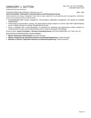New York, NY  917.224.9698
sutton@ix.netcom.comGREGORY J. SUTTON
Professional Overview Continued
PRICEWATERHOUSECOOPERS, LLP| New York, NY 1996 - 2001
Senior Consultant - Information, Communications, and Entertainment Group
Communications and change management team lead on major equity firm’s web-based document management, information
portal, and new financial system implementation.
 Developed/implemented change management, communications, stakeholder management, and training for worldwide
implementation.
 Orchestrated communications, training, and organizational design analysis on several major ERP implementations
across multiple industries as change management team lead.
 Drove a complete shift in client perception of consultants by preparing and implementing creative solutions to
introduce both end users and combined project team to system and project methodology.
Previous Roles: Senior Consultant – Business Consulting Group | ARTHUR ANDERSEN, LLP, New York, NY
EDUCATION & PROFESSIONAL DEVELOPMENT
 Master of Business Administration, Cornell University
 Master of Engineering, Operations Research & Industrial Engineering, Cornell University
 Bachelor of Science, Operations Research & Industrial Engineering, Cornell University
Page 3 of 3
 