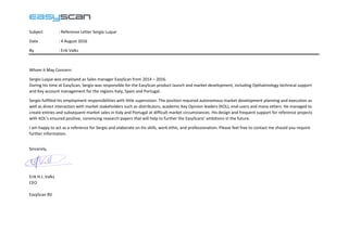 Subject : Reference Letter Sergio Luque
Date : 4 August 2016
By : Erik Valks
Whom it May Concern:
Sergio Luque was employed as Sales manager EasyScan from 2014 – 2016.
During his time at EasyScan, Sergio was responsible for the EasyScan product launch and market development, including Opthalmology technical support
and Key account management for the regions Italy, Spain and Portugal.
Sergio fulfilled his employment responsibilities with little supervision. The position required autonomous market development planning and execution as
well as direct interaction with market stakeholders such as distributors, academic Key Opinion leaders (KOL), end-users and many others. He managed to
create entries and subsequent market sales in Italy and Portugal at difficult market circumstances. His design and frequent support for reference projects
with KOL’s ensured positive, convincing research papers that will help to further the EasyScans’ ambitions in the future.
I am happy to act as a reference for Sergio and elaborate on his skills, work ethic, and professionalism. Please feel free to contact me should you require
further information.
Sincerely,
Erik H.J. Valks
CEO
EasyScan BV
 