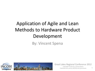 Application of Agile and Lean
Methods to Hardware Product
Development
By: Vincent Spena
Great Lakes Regional Conference 2012
Copyright © 2012 by: Vincent Spena
Published and used by INCOSE with permission 1
 