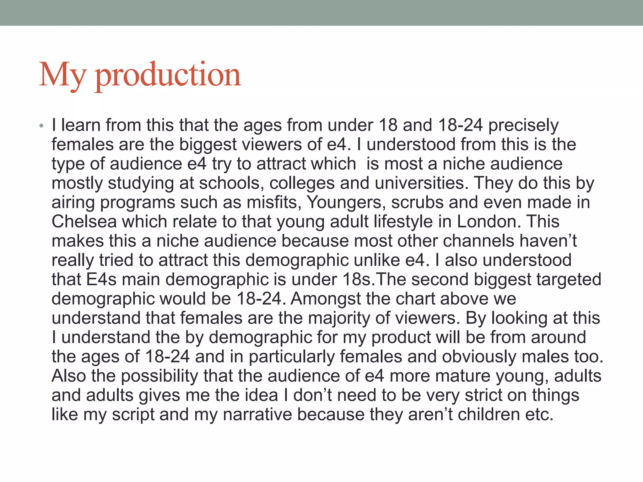 My production
• I learn from this that the ages from under 18 and 18-24 precisely

females are the biggest viewers of e4. I understood from this is the
type of audience e4 try to attract which is most a niche audience
mostly studying at schools, colleges and universities. They do this by
airing programs such as misfits, Youngers, scrubs and even made in
Chelsea which relate to that young adult lifestyle in London. This
makes this a niche audience because most other channels haven’t
really tried to attract this demographic unlike e4. I also understood
that E4s main demographic is under 18s.The second biggest targeted
demographic would be 18-24. Amongst the chart above we
understand that females are the majority of viewers. By looking at this
I understand the by demographic for my product will be from around
the ages of 18-24 and in particularly females and obviously males too.
Also the possibility that the audience of e4 more mature young, adults
and adults gives me the idea I don’t need to be very strict on things
like my script and my narrative because they aren’t children etc.

 