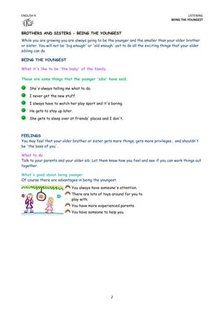 ENGLISH 4                                                                                          LISTENING
                                                                                        BEING THE YOUNGEST



BROTHERS AND SISTERS - BEING THE YOUNGEST
While you are growing you are always going to be the younger and the smaller than your older brother
or sister. You will not be 'big enough' or 'old enough' yet to do all the exciting things that your older
sibling can do.

BEING THE YOUNGEST

What it's like to be 'the baby' of the family.

These are some things that the younger 'sibs' have said.

     She's always telling me what to do.
     I never get the new stuff.

     I always have to watch her play sport and it's boring.
     He gets to stay up later.

     She gets to sleep over at friends' places and I don't.



FEELINGS
You may feel that your older brother or sister gets more things, gets more privileges… and shouldn't
be 'the boss of you'.

What to do
Talk to your parents and your older sib. Let them know how you feel and see if you can work things out
together.

What's good about being younger
Of course there are advantages in being the youngest.

                             You always have someone's attention.
                             There are lots of toys around for you to
                             play with.
                             You have more experienced parents.
                             You have someone to help you.




                                                    2
 