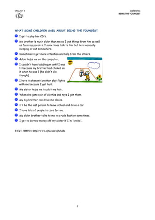 ENGLISH 4                                                                          LISTENING
                                                                        BEING THE YOUNGEST




WHAT SOME CHILDREN SAID ABOUT BEING THE YOUNGEST

    I get to play her CD's.

    My brother is much older than me so I get things from him as well
    as from my parents. I sometimes talk to him but he is normally
    sleeping or out somewhere.
    Sometimes I get more attention and help from the others.

    Adam helps me on the computer.
    I couldn't have bubblegum until I was
    11 because my brother had choked on
    it when he was 3 [he didn't die
    though].
    I hate it when my brother play fights
    with me because I get hurt.
    My sister helps me to plait my hair,

    When she gets sick of clothes and toys I get them.
    My big brother can drive me places.

    I'll be the last person to leave school and drive a car.
    I have lots of people to care for me.

    My older brother talks to me in a rude fashion sometimes.
    I get to borrow money off my sister if I'm 'broke'.


TEXT FROM : http://www.cyh.com/cyh/kids




                                                     3
 