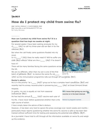 ENGLISH 4                                                                                      READING
                                                                                       GLOBAL PROBLEMS




How do I protect my child from swine flu?
BBC NEWS, FRIDAY 13 NOVEMBER 2009
http://news.bbc.co.uk/2/hi/health/8357787.stm
By Carley Bowman




How can I protect my child from swine flu? It is a
question that has kept me awake at night.
For several weeks I have been waiting anxiously for my
G_____ (A1) to call my three-year-old son Ben in for the
vaccine (B1).
But when the call finally came questions flooded into my
mind.
Is it s_____?
           (A2) Does he really need it? Will he suffer any
side (B2)-effects? What are the r_____ (A3) if he doesn't
have it?
There will be many families facing the same questions across
the UK.
We are no different, other than my son is one of the first      Ben is at risk of complications from
batch of patients (B3) to receive the swine flu va_____         swine flu

(A4) as the immunisation programme rolls out through GP surgeries (B4).
Doctor's advice
                        r_____ (A5)" group as he has a complex heart condition (B5) and
He is in the priority "at
recently had his airway reconstructed in pioneering sur_____ (A6) at Great Ormond Street

Hospital.
In reality, my son is equally at risk from seasonal                 I know that giving my son the
influenza (B6).                                                 vaccine is in his best interest
He has had the annual       fl_____ (A7) vaccine each year of
his life. I have never before questioned whether that is the    Advice to pregnant women

right course of action.
I have simply taken the advice of Ben's doctors.
However, it has been very hard to ignore the press coverage over recent weeks and months -
particularly those reports questioning whether the swine flu vaccine is safe or has been fast-
tracked without sufficient time for testing and assessing the potential side-effects (B7) .

As a journalist I have tried to sift through all the information available on swine flu and weigh
up the evidence.




                                                  1
 