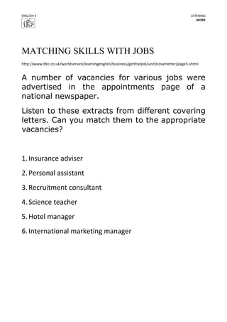 ENGLISH 4                                                                                    LISTENING
                                                                                                 WORK




MATCHING SKILLS WITH JOBS
http://www.bbc.co.uk/worldservice/learningenglish/business/getthatjob/unit3coverletter/page3.shtml


A number of vacancies for various jobs were
advertised in the appointments page of a
national newspaper.
Listen to these extracts from different covering
letters. Can you match them to the appropriate
vacancies?


1. Insurance adviser
2. Personal assistant
3. Recruitment consultant
4. Science teacher
5. Hotel manager
6. International marketing manager
 