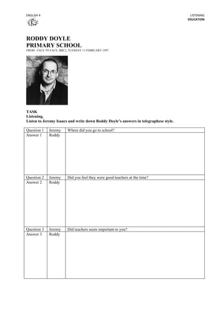 ENGLISH 4                                                                              LISTENING
                                                                                      EDUCATION




RODDY DOYLE
PRIMARY SCHOOL
FROM : FACE TO FACE, BBC2, TUESDAY 11 FEBRUARY 1997




TASK
Listening.
Listen to Jeremy Isaacs and write down Roddy Doyle’s answers in telegraphese style.

Question 1    Jeremy     Where did you go to school?
Answer 1      Roddy




Question 2    Jeremy     Did you feel they were good teachers at the time?
Answer 2      Roddy




Question 3    Jeremy     Did teachers seem important to you?
Answer 3      Roddy
 