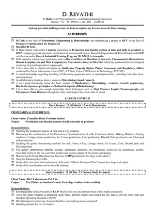 D. REVATHI
E-Mail: reva1990@gmail.com / revathidhanashekar@yahoo.com
Mobile: +91 – 9573590331 / Tel.: 040 – 27208101
Seeking potential challenges that can help strengthen my fervour towards Biotechnology
AAANNN OOOVVVEEERRRVVVIIIEEEWWW
 M.Tech in the field of Biochemical Engineering & Biotechnology and undertaking a project at IICT in the field of
Parameter Optimization for Bioprocess.
 Qualified B.Tech.
 In Plant trainee with nearly 3 months experience in Production and Quality control of milk and milk by products at
GMP complying production plant. And trained at a renowned Contract Research Organisation (CRO) affiliated with GLP
certification under Biotech Industrial Training Program 2012-2013 for 6 months.
 Well versed in conducting experiments such as Bacterial Reverse Mutation (Ames test), Chromosomal Aberration in
Human Lymphocytes and Mice Lymphocytes, Micronuclei Assay in Mice/ Rat which are conducted for toxicological
screening of potential genotoxic compounds.
 I have been able to attend workshops on Intellectual Property Rights, Patent Assessment and Regulatory Affairs
conducted by Patent Information Centre (PIC), A.P State Council Of Science & Technology (APCOST).
 A sound knowledge regarding handling of laboratory equipment such as spectrophotometer, centrifuge and other basic
instrumentation.
 Good laboratory practices when it comes to Microbiology based research.
 A very good knowledge about the basic aspects of Biochemistry, Microbiology, Genetics, Genetic engineering,
Biochemical process principles and Industrial aspects of Biotechnology.
 I have been able to gain enough knowledge about techniques such as High Pressure Liquid Chromatography and
Polymerase Chain Reactors through the many workshops I have been able to attend.
CAREER CONTOUR
Since January ‟12 till March ‟12 as In Plant trainee
PROFESSIONAL EXPERIENCE:
Client Name: Creamline Dairy Products limited
Project : Production and Quality control of milk and milk by products
Responsibilities:
 Studying the production aspects of milk and it‟s by products.
 Monitoring the mechanisms of the Pasteurizers, Standardization of milk, Continuous Butter Making Machine, Packing
machines, Cottage cheese production, Ice Cream production, Curd production, Dhoodh Peda production and Flavoured
milk production.
 Studying the quality determining methods for milk, Butter, Ghee, Cottage cheese, Ice Cream, Curd, Dhoodh peda and
Flavoured milk.
 The quality determining methods includes adulterants detection, fat percentage, Solids-not-fat percentage, acidity,
microbial testing in the raw cum final product and quality aspects of the product packaging.
 Monitoring the Good Manufacturing Practises (GMP) practised in the large scale industry.
 Need for following the GMPs.
 Study of the functions and mechanisms of the only “Effluent Treatment Plant” owned by a large scale plant.
 Study of the machineries used in the milk industry.
Since November ‟12 till May ‟13 Trainee Study Personnel
Client Name: RCC Laboratories Pvt. Ltd.
Project : Pre Clinical evaluation-Genetic Toxicology studies (invitro studies)
Responsibilities:
 Knowledgeable in the principles of GLP which is the core and primary basis of the studies conducted.
 Assist the Study Director in preparing study plans, perform studies and record the raw data as per the study plan and
Standard Operating Procedures (SOP).
 Microbiological monitoring of animal facilities and working areas as required.
 Handling animals for in vivo studies.
 