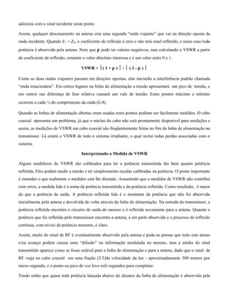 adiciona com o sinal incidente neste ponto.
Assim, qualquer descasamento na antena cria uma segunda “onda viajante” que vai na direção oposta da
onda incidente. Quando Z1 = Z0, o coeficiente de reflexão é zero e não terá sinal refletido, e neste caso toda
potência é absorvida pela antena. Note que ρ pode ter valores negativos, mas calculando o VSWR a partir
do coeficiente de reflexão, somente o valor absoluto interessa e é um valor entre 0 e 1.
VSWR = ( 1 + ρ )  /  ( 1 - ρ ) 
Como as duas ondas viajantes passam em direções opostas, elas iniciarão a interferência padrão chamada
“onda estacionária”. Em certos lugares na linha de alimentação a tensão apresentará um pico de tensão, e
em outros sua diferença de fase relativa causará um vale de tensão. Estes pontos máximo e mínimo
ocorrem a cada ¼ do comprimento da onda (λ/4).
Quando as linhas de alimentação abertas eram usadas estes pontos podiam ser facilmente medidos. O cabo
coaxial apresenta um problema, já que o núcleo do cabo não está prontamente disponível para medições e
assim, as medições de VSWR em cabo coaxial são freqüentemente feitas no fim da linha de alimentação no
transmissor. Lá estará o VSWR de todo o sistema irradiante, o qual inclui todas perdas associadas com o
sistema.
Interpretando a Medida de VSWR
Alguns medidores de VSWR são calibrados para ler a potência transmitida tão bem quanto potência
refletida. Eles podem medir a tensão e ter simplesmente escalas calibradas na potência. O ponto importante
é entender o que realmente o medidor está lhe dizendo. Assumindo que o medidor de VSWR não contribui
com erros, a medida lida é a soma da potência transmitida e da potência refletida. Como resultado, é maior
do que a potência de saída. A potência refletida lida é o montante da potência que não foi absorvida
inicialmente pela antena e devolvida de volta através da linha de alimentação. Na entrada do transmissor, a
potência refletida encontra o circuito de saída do mesmo e é refletida novamente para a antena. Quando a
potência que foi refletida pelo transmissor encontra a antena, é em parte absorvida e o processo de reflexão
continua, com níveis de potência menores, é claro.
Assim, muito do sinal de RF é eventualmente absorvido pela antena e pode-se pensar que todo este atraso
e/ou avanço podem causar uma “difusão” na informação modulada no mesmo, mas a média do sinal
transmitido aparece como se fosse estável para a linha de alimentação e para a antena, dado que o sinal de
RF viaja no cabo coaxial em uma fração (2/3)da velocidade da luz - aproximadamente 300 metros por
micro segundo, e o ponto ou pico de voz leva mili segundos para completar.
Tendo então que quase toda potência lançada abaixo do alcance da linha de alimentação é absorvida pela
 