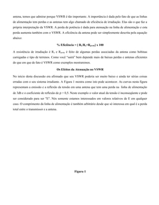 antena, temos que admirar porque VSWR é tão importante. A importância é dada pelo fato de que as linhas
de alimentação tem perdas e as antenas tem algo chamado de eficiência de irradiação. Elas são o que faz a
própria interpretação da VSWR. A perda de potência é dada para atenuação na linha de alimentação e esta
perda aumenta também com o VSWR. A eficiência da antena pode ser simplesmente descrita pela equação
abaixo:
% Eficiência = [ Ra/Ra+Rperda] x 100
A resistência de irradiação é Ra e Rperda é feito de algumas perdas associadas da antena como bobinas
carregadas e tipo de terrenos. Como você “sairá” bem depende mais de baixas perdas e antenas eficientes
do que em que de fato é VSWR como exemplos mostraremos.
Os Efeitos da Atenuação no VSWR
No início desta discussão era afirmado que seu VSWR poderia ser muito baixo e ainda ter sérias coisas
erradas com o seu sistema irradiante. A Figura 1 mostra como isto pode acontecer. As curvas nesta figura
representam a emissão e a reflexão da tensão em uma antena que tem uma perda na linha de alimentação
de 3db e o coeficiente de reflexão de ρ = 0,5. Neste exemplo o valor atual da tensão é inconseqüente e pode
ser considerado para ser "E". Nós somente estamos interessados em valores relativos de E em qualquer
caso. O comprimento da linha de alimentação é também arbitrário desde que só interessa em qual é a perda
total entre o transmissor e a antena.
Figura 1
 