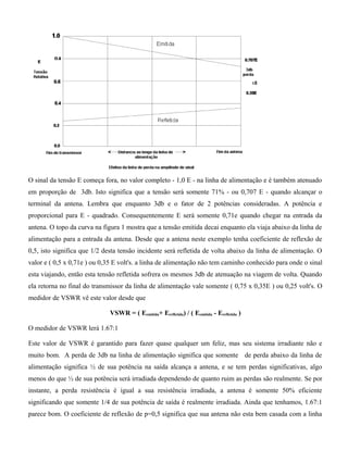 O sinal da tensão E começa fora, no valor completo - 1,0 E - na linha de alimentação e é também atenuado
em proporção de 3db. Isto significa que a tensão será somente 71% - ou 0,707 E - quando alcançar o
terminal da antena. Lembra que enquanto 3db e o fator de 2 potências consideradas. A potência e
proporcional para E - quadrado. Consequentemente E será somente 0,71e quando chegar na entrada da
antena. O topo da curva na figura 1 mostra que a tensão emitida decai enquanto ela viaja abaixo da linha de
alimentação para a entrada da antena. Desde que a antena neste exemplo tenha coeficiente de reflexão de
0,5, isto significa que 1/2 desta tensão incidente será refletida de volta abaixo da linha de alimentação. O
valor e ( 0,5 x 0,71e ) ou 0,35 E volt's. a linha de alimentação não tem caminho conhecido para onde o sinal
esta viajando, então esta tensão refletida sofrera os mesmos 3db de atenuação na viagem de volta. Quando
ela retorna no final do transmissor da linha de alimentação vale somente ( 0,75 x 0,35E ) ou 0,25 volt's. O
medidor de VSWR vê este valor desde que
VSWR = ( Eemitida+ Erefletida) / ( Eemitida - Erefletida )
O medidor de VSWR lerá 1.67:1
Este valor de VSWR é garantido para fazer quase qualquer um feliz, mas seu sistema irradiante não e
muito bom. A perda de 3db na linha de alimentação significa que somente de perda abaixo da linha de
alimentação significa ½ de sua potência na saída alcança a antena, e se tem perdas significativas, algo
menos do que ½ de sua potência será irradiada dependendo de quanto ruim as perdas são realmente. Se por
instante, a perda resistência é igual a sua resistência irradiada, a antena é somente 50% eficiente
significando que somente 1/4 de sua potência de saída é realmente irradiada. Ainda que tenhamos, 1.67:1
parece bom. O coeficiente de reflexão de p=0,5 significa que sua antena não esta bem casada com a linha
 