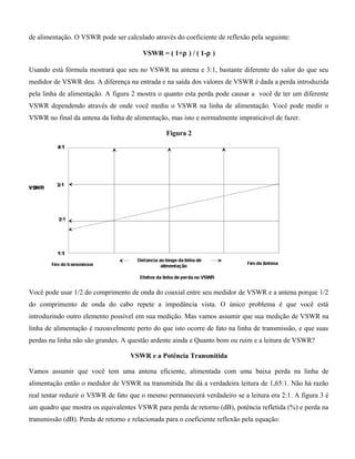 de alimentação. O VSWR pode ser calculado através do coeficiente de reflexão pela seguinte:
VSWR = ( 1+ρ ) / ( 1-ρ )
Usando está fórmula mostrará que seu no VSWR na antena e 3:1, bastante diferente do valor do que seu
medidor de VSWR deu. A diferença na entrada e na saída dos valores de VSWR é dada a perda introduzida
pela linha de alimentação. A figura 2 mostra o quanto esta perda pode causar a você de ter um diferente
VSWR dependendo através de onde você mediu o VSWR na linha de alimentação. Você pode medir o
VSWR no final da antena da linha de alimentação, mas isto e normalmente impraticável de fazer.
Figura 2
Você pode usar 1/2 do comprimento de onda do coaxial entre seu medidor de VSWR e a antena porque 1/2
do comprimento de onda do cabo repete a impedância vista. O único problema é que você está
introduzindo outro elemento possível em sua medição. Mas vamos assumir que sua medição de VSWR na
linha de alimentação é razoavelmente perto do que isto ocorre de fato na linha de transmissão, e que suas
perdas na linha não são grandes. A questão ardente ainda e Quanto bom ou ruim e a leitura de VSWR?
VSWR e a Potência Transmitida
Vamos assumir que você tem uma antena eficiente, alimentada com uma baixa perda na linha de
alimentação então o medidor de VSWR na transmitida lhe dá a verdadeira leitura de 1,65:1. Não há razão
real tentar reduzir o VSWR de fato que o mesmo permanecerá verdadeiro se a leitura era 2:1. A figura 3 é
um quadro que mostra os equivalentes VSWR para perda de retorno (dB), potência refletida (%) e perda na
transmissão (dB). Perda de retorno e relacionada para o coeficiente reflexão pela equação:
 