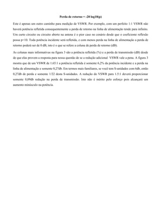 Perda de retorno = -20 log10(p)
Este é apenas um outro caminho para medição de VSWR. Por exemplo, com um perfeito 1:1 VSWR não
haverá potência refletida consequentemente a perda de retorno na linha de alimentação tende para infinito.
Um curto circuito ou circuito aberto na antena é o pior caso no cenário desde que o coeficiente reflexão
possa p=10. Toda potência incidente será refletida, e com menos perda na linha de alimentação a perda de
retorno poderá ser de 0 dB, isto é o que se refere a coluna de perda de retorno (dB).
As colunas mais informativas na figura 3 são a potência refletida (%) e a perda de transmissão (dB) desde
de que elas provem a resposta para nossa questão de se a redução adicional VSWR vale a pena. A figura 3
mostra que de um VSWR de 1.65:1 a potência refletida é somente 6,2% da potência incidente e a perda na
linha de alimentação e somente 0,27db. Em termos mais familiares, se você tem S-unidades com 6db, então
0,27db de perda e somente 1/22 desta S-unidades. A redução do VSWR para 1.5:1 deverá proporcionar
somente 0,09db redução na perda de transmissão. Isto não é mérito pelo esforço pois alcançará um
aumento minúsculo na potência.
 