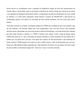 fatores devem ser considerados como o operador de freqüências, largura da faixa dos requerimentos do
sistema, altura, e diretividade, todos os que afetam a eficiência do sistema. Desde que a altura de sua antena
e seu operador de freqüência determinem ambos o comprimento da linha de alimentação isto será a perda
na interface e se torna muito importante. Então teremos o numero de TRADE-OFF o qual deverá ser
considerados quando você admira ter colocando um bom sistema irradiante, mas são contos para outros
tempos.
Você pode construir ou comprar seu próprio medidor de VSWR mas certifique-se que você entende o que
ele esta medindo e lhe dizendo. Depois que você compreender é que você deve colocar uma realmente
eficiente antena, alimentada com uma baixa perda na linha de alimentação, você pode dormir bem sabendo
que para tentar alcançar o máximo 1:1 VSWR é somente uma viagem. Como a regra da língua, algum
VSWR lido acima de 2:1 não é merecedor do esforço realizado se outros elementos do seu sistema são o
melhor que você pode fazer com eles. Você pode ficar surpreso de fato descobrindo o que realmente fez
tendo um baixo VSWR quando você coloca no alto a melhor antena e linha de alimentação que você tem.
Existe um velho ditado de rádio exagerado que "uma moeda de 10 centavos na sua antena vale mais a pena
do que um dólar no transmissor algum dia". Tente isto e veja se você não concorda.
 