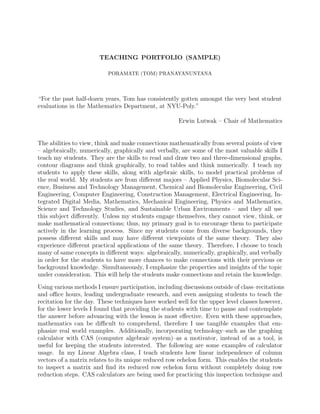 TEACHING PORTFOLIO (SAMPLE)
PORAMATE (TOM) PRANAYANUNTANA
“For the past half-dozen years, Tom has consistently gotten amongst the very best student
evaluations in the Mathematics Department, at NYU-Poly.”
Erwin Lutwak – Chair of Mathematics
The abilities to view, think and make connections mathematically from several points of view
– algebraically, numerically, graphically and verbally, are some of the most valuable skills I
teach my students. They are the skills to read and draw two and three-dimensional graphs,
contour diagrams and think graphically, to read tables and think numerically. I teach my
students to apply these skills, along with algebraic skills, to model practical problems of
the real world. My students are from diﬀerent majors – Applied Physics, Biomolecular Sci-
ence, Business and Technology Management, Chemical and Biomolecular Engineering, Civil
Engineering, Computer Engineering, Construction Management, Electrical Engineering, In-
tegrated Digital Media, Mathematics, Mechanical Engineering, Physics and Mathematics,
Science and Technology Studies, and Sustainable Urban Environments – and they all use
this subject diﬀerently. Unless my students engage themselves, they cannot view, think, or
make mathematical connections; thus, my primary goal is to encourage them to participate
actively in the learning process. Since my students come from diverse backgrounds, they
possess diﬀerent skills and may have diﬀerent viewpoints of the same theory. They also
experience diﬀerent practical applications of the same theory. Therefore, I choose to teach
many of same concepts in diﬀerent ways: algebraically, numerically, graphically, and verbally
in order for the students to have more chances to make connections with their previous or
background knowledge. Simultaneously, I emphasize the properties and insights of the topic
under consideration. This will help the students make connections and retain the knowledge.
Using various methods I ensure participation, including discussions outside of class–recitations
and oﬃce hours, leading undergraduate research, and even assigning students to teach the
recitation for the day. These techniques have worked well for the upper level classes however,
for the lower levels I found that providing the students with time to pause and contemplate
the answer before advancing with the lesson is most eﬀective. Even with these approaches,
mathematics can be diﬃcult to comprehend, therefore I use tangible examples that em-
phasize real world examples. Additionally, incorporating technology–such as the graphing
calculator with CAS (computer algebraic system)–as a motivator, instead of as a tool, is
useful for keeping the students interested. The following are some examples of calculator
usage. In my Linear Algebra class, I teach students how linear independence of column
vectors of a matrix relates to its unique reduced row echelon form. This enables the students
to inspect a matrix and ﬁnd its reduced row echelon form without completely doing row
reduction steps. CAS calculators are being used for practicing this inspection technique and
 