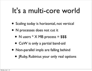 It's a multi-core world
• Scaling today is horizontal, not vertical
• N processes does not cut it
• N users * X MB process = $$$
• CoW is only a partial band-aid
• Non-parallel impls are falling behind
• JRuby, Rubinius your only real options
Monday, July 1, 13
 