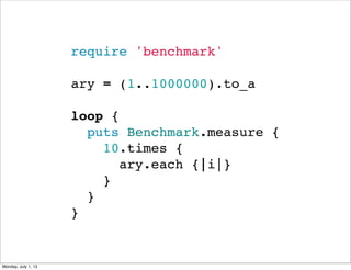 require 'benchmark'
ary = (1..1000000).to_a
loop {
  puts Benchmark.measure {
    10.times {
      ary.each {|i|}
    }
  }
}
Monday, July 1, 13
 