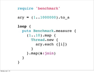 require 'benchmark'
ary = (1..1000000).to_a
loop {
  puts Benchmark.measure {
    (1..10).map {
      Thread.new {
        ary.each {|i|}
      }
    }.map(&:join)
  }
}
Monday, July 1, 13
 