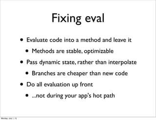 Fixing eval
• Evaluate code into a method and leave it
• Methods are stable, optimizable
• Pass dynamic state, rather than interpolate
• Branches are cheaper than new code
• Do all evaluation up front
• ...not during your app's hot path
Monday, July 1, 13
 