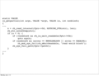 static VALUE
io_getpartial(int argc, VALUE *argv, VALUE io, int nonblock)
{
...
n = rb_read_internal(fptr->fd, RSTRING_PTR(str), len);
rb_str_unlocktmp(str);
if (n < 0) {
if (!nonblock && rb_io_wait_readable(fptr->fd))
goto again;
if (nonblock && (errno == EWOULDBLOCK || errno == EAGAIN))
rb_mod_sys_fail(rb_mWaitReadable, "read would block");
rb_sys_fail_path(fptr->pathv);
}
...
}
Monday, July 1, 13
 