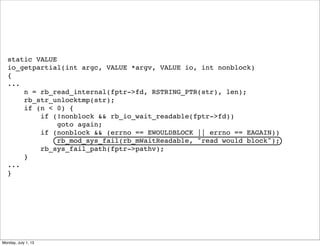 static VALUE
io_getpartial(int argc, VALUE *argv, VALUE io, int nonblock)
{
...
n = rb_read_internal(fptr->fd, RSTRING_PTR(str), len);
rb_str_unlocktmp(str);
if (n < 0) {
if (!nonblock && rb_io_wait_readable(fptr->fd))
goto again;
if (nonblock && (errno == EWOULDBLOCK || errno == EAGAIN))
rb_mod_sys_fail(rb_mWaitReadable, "read would block");
rb_sys_fail_path(fptr->pathv);
}
...
}
Monday, July 1, 13
 