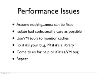 Performance Issues
• Assume nothing...most can be ﬁxed
• Isolate bad code, small a case as possible
• UseVM tools to monitor caches
• Fix if it's your bug, PR if it's a library
• Come to us for help or if it's aVM bug
• Repeat...
Monday, July 1, 13
 