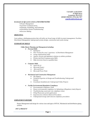Page 1
SUMMARY OF QUALIFICATIONS AND STRENGTHS
 Project Management
 Customer Communications
 Planning, Scheduling, and Estimating
 Distribution System Troubleshooting
 Decision Making
OBJECTIVE:
I am seeking a challenging position that will utilize my broad range of skills in project management, Facilities
Distribution Management, underground systems design, construction and system startup.
SUMMARY OF SKILLS
Utility Master Planning and Management including:
 Personal Skills
 Self Starter
 Over Twenty-five years’ experience in Distribution Management
 strong organizational skills
 Analyze, present and implement solutions to utilities problems
 Written and Oral Communication Skills
 Make decisions based on qualified data
 Computer Skills
 AutoCAD 14
 Microsoft Project
 Microsoft Excel
 Microsoft Power Point
 Mechanical and Construction Management
 Site Support
 Technical Expertise in Design and Troubleshooting Underground
Systems
 Coordinate Installation for Underground Utility Projects
 Facility Environmental Regulation Compliance
 Environmental Compliance Team
Ensure environmental compliance by Submitting of Regulatory timely Reports
 Troubleshooting wastewater site compliance issues
 Filing Wastewater permit applications
 Experienced in Asbestos Removal Procedures
 Underground storage tank removal compliance procedures
EMPLOYMENT HISTORY
Project Management and design for various sizes and types of HVAC, Mechanical and distribution piping
systems:
1987 to PRESENT
 
