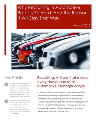 Why Recruiting in Automotive
Retail is So Hard: And the Reason
It Will Stay That Way
August 2015
It seems as if the market for highly motivated self-starters
with dreams of making big money has all but dried up.
Where did all the charming, persuasive, well-dressed
candidates go? Why is it so difficult to find salespeople with
the “it” factor? What happened to the car guys that are
energized by juggling multiple customers and chasing
down leads until they close the deal?
Recruiting. A Word that makes
every dealer and retail
automotive manager cringe.
The Recession changed the
dynamic of the labor market.
Traditional sales candidates
became risk adverse and a
generational shift occurred
propelling Millennials to the
largest group in the workforce.
Key Points
Millennials value growth, pay
and hours. In order to attract
these candidates, dealers
must adapt their human
capital strategies to include
hourly pay plans and defined
career paths.
1
2
 