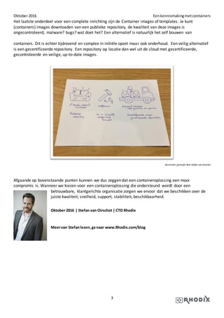 Oktober 2016 Eenkennismakingmetcontainers
3
Het laatste onderdeel voor een complete inrichting zijn de Container images of templates. Je kunt
(containers) images downloaden van een publieke repository, de kwaliteit van deze images is
ongecontroleerd; malware? bugs? wat doet het? Een alternatief is natuurlijk het zelf bouwen van
containers. Dit is echter tijdrovend en complex in initiële opzet maar ook onderhoud. Een veilig alternatief
is een gecertificeerde repository. Een repository op locatie dan wel uit de cloud met gecertificeerde,
gecontroleerde en veilige, up-to-date images.
Illustraties gemaakt door Stefan van Oirschot
Afgaande op bovenstaande punten kunnen we dus zeggen dat een containeroplossing een mooi
compromis is. Wanneer we kiezen voor een containeroplossing die ondersteund wordt door een
betrouwbare, klantgerichte organisatie zorgen we ervoor dat we beschikken over de
juiste kwaliteit; snelheid, support, stabiliteit, beschikbaarheid.
Oktober 2016 | Stefan van Oirschot | CTO Rhodix
Meervan Stefanlezen,ga naar www.Rhodix.com/blog
 