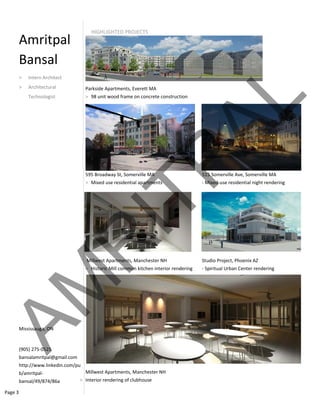 Page 3 
Am
Ba
> I
> A
T
Missi
(905)
bansa
http:/
b/am
bansa
mritp
ansal 
ntern Architec
Architectural  
Technologist 
ssauga, ON  
 275‐0525 
alamritpal@gm
//www.linkedi
mritpal‐
al/49/874/86a
Pa
>
59
>
 M
>
M
> Int
al 
ct 
mail.com 
n.com/pu
HIGHLIGHTE
arkside Apartm
98 unit wood 
95 Broadway St
Mixed use res
Millwest Apartm
Historic Mill c
illwest Apartm
terior renderin
 
 
ED PROJECTS
ments, Everett M
frame on conc
t, Somerville M
sidential apartm
ments, Manche
common kitche
ments, Manche
ng of clubhouse
MA 
crete construct
MA
ments
ester NH
en interior rend
ster NH 
e 
tion 
515
‐ M
Stud
dering  ‐ Sp
5 Somerville Av
ixed‐use reside
dio Project, Ph
piritual Urban C
ve, Somerville 
ential night ren
hoenix AZ 
Center renderi
MA 
ndering 
ng 
AM
R
ITPAL
 