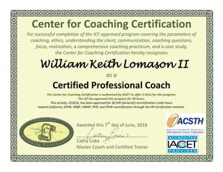 For successful completion of the ICF-approved program covering the parameters of
coaching, ethics, understanding the client, communication, coaching questions,
focus, motivation, a comprehensive coaching practicum, and a case study,
the Center for Coaching Certification hereby recognizes
William Keith Lomason II
as a
Certified Professional Coach
The Center for Coaching Certification is authorized by IACET to offer 3 CEUs for this program.
The ICF has approved this program for 30 hours.
This activity, 253016, has been approved for 30 (HR (General)) recertification credit hours
toward California, GPHR, HRBP, HRMP, PHR, and SPHR recertification through the HR Certification Institute.
Center for Coaching Certification
Awarded this 7th
day of June, 2016
Cathy Liska
Master Coach and Certified Trainer
 