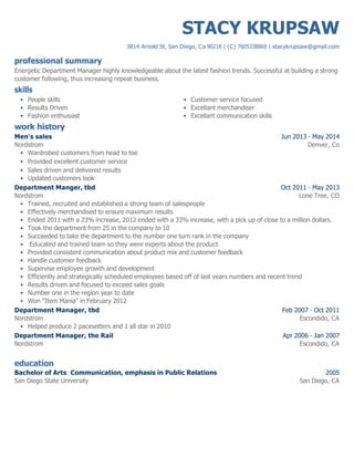 professional summary
skills
work history
education
STACY KRUPSAW
3814 Arnold St, San Diego, Ca 90218 | (C) 7605338869 | stacykrupsaw@gmail.com
Energetic Department Manager highly knowledgeable about the latest fashion trends. Successful at building a strong
customer following, thus increasing repeat business.
People skills•
Results Driven•
Fashion enthusiast•
Customer service focused•
Excellant merchandiser•
Excellant communication skills•
Jun 2013 - May 2014
Denver, Co
Men's sales
Nordstrom
Wardrobed customers from head to toe•
Provided excellent customer service•
Sales driven and delivered results•
Updated customers look•
Oct 2011 - May 2013
Lone Tree, CO
Department Manger, tbd
Nordstrom
Trained, recruited and established a strong team of salespeople•
Effectively merchandised to ensure maximum results•
Ended 2011 with a 23% increase, 2012 ended with a 33% increase, with a pick up of close to a million dollars.•
Took the department from 25 in the company to 10•
Succeeded to take the department to the number one turn rank in the company•
Educated and trained team so they were experts about the product•
Provided consistent communication about product mix and customer feedback•
Handle customer feedback•
Supervise employee growth and development•
Efficiently and strategically scheduled employees based off of last years numbers and recent trend•
Results driven and focused to exceed sales goals•
Number one in the region year to date•
Won "Item Mania" in February 2012•
Feb 2007 - Oct 2011
Escondido, CA
Department Manager, tbd
Nordstrom
Helped produce 2 pacesetters and 1 all star in 2010•
Apr 2006 - Jan 2007
Escondido, CA
Department Manager, the Rail
Nordstrom
2005
San Diego, CA
Bachelor of Arts: Communication, emphasis in Public Relations
San Diego State University
 