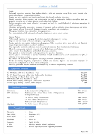 Haitham Al Mahdi
Cont’d…
Performed procedures correcting heart defects, including atrial and ventricular septal defect repair, tricuspid valve
repair and pulmonary venous return correction.
Prepare and review patients’ case histories, and obtain data through conducting interviews.
Identify procedures for pre-operative and post-operative care such as administering sedatives, prescribing diets and
preparing operative area of patient. Interpret result and evaluate findings.
Perform operations, using variety of surgical instruments and employing established surgical techniques appropriate for
specific procedures.
Administer and prescribe conservative measures of treatment such as antibiotics, drugs & compresses and further
treat patients suffering from surgical shock,postoperative hemorrhages and complications.
Manage and formulate plans & procedures for surgery services.
Serve as consultant on kind and quantity of supplies & equipment and on surgery services.
General Practice
Well-rounded experience in managing all outpatient, inpatient and emergencies services.
Diagnose and treat variety of diseases and injuries in general practice.
Examine patients, using medical instruments and equipment. Order or perform various tests, analysis, and diagnostic
images to provide information on patient's condition.
Give or prescribe treatments and drugs.Vaccinate patients to immunize them from transmissible diseases.
Effectively communicate treatment options to help in the fast recovery of patients.
Advise patients about diet, hygiene, and methods for disease prevention.
Refer patients to medical specialist or other practitioner for specialized treatment.
Conduct physical examinations to provide information needed for admission to school, consideration for jobs, or
eligibility for insurance coverage.
Stay abreast with the medical developments, new drugs, treatments and medications.
Provide and manage long-term, comprehensive medical care, including diagnosis and nonsurgical treatment of
diseases, for adult patients in an office, schools or hospitals.
Effectively performed duty and remained focused especially on emotive and pressuring situations.
Symposiums Attended
The 7th Meeting of Al Bassel Heart Society – Syria Dec 2010
The 15
th
Biennial Symposium of the Syrian Cardiovascular Association Nov 2010
The 6
th
Meeting of Al Bassel Heart Society - Syria Nov 2008
Fifth Meeting of Al Bassel Heart Society - Syria Dec 2006
Seventh Biennial Meeting of the Syrian Cardiovascular Association Sept 2005
General Surgery Training – Scotland, United Kingdom 1998
Consultants Assisted
International
(USA & Germany)
Dr. Basem Dewedary (14 Operations)
Prof. Naoum Baldi - Selton Medical Center (140 Operations)
2011 – Present
2005-2009
Beating Heart Surgery
Syria
Abu Dhabi
Con. Hussein Al Kanj (30 operations)
Con. Nedal Habak (185 operations)
Prof. Taher Kayali (80 operations)
Prof. Norbert Augustin (90 operations)
2009 - Present
2006 - Present
2007 – Present
2014 - present
Personal Details
Nationality : Syrian
Date of Birth : September 1973
Marital Status : Married
Visa Status : Resident Visa
Languages : English & Arabic
IT Skills : MS Office, Internet & E-mail applications
Reference : Available upon request with supporting documents.
Page 2 of 2
 