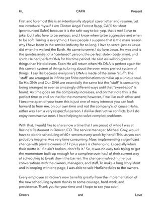 Hi, CAFR Present
First and foremost this is an intentionally atypical cover letter and resume. Let
me introduce myself. I am Clinton Angel Forrest Rapp, CAFR for short
(pronounced Safer) because it is the safe-way to be; yep, that's me! I love to
joke, but I also love to be serious; and, I know when to be aggressive and when
to be soft. Timing is everything. I love people. I suppose that is the main reason
why I have been in the service industry for so long. I love to serve, just as Jesus
did when he walked the Earth. He came to serve. I do love Jesus. He was and is
the quintessential of a "centered" person; the perfect state - body, mind, and
spirit. He had perfect DNA for His time period. He said we will do greater
things than He did even. Soon He will return when His DNA is perfect again for
this current system of things to bring about the even more perfect system of
things. I say His because everyone's DNA is made of the same "stuff". The
"stuff" are arranged in inﬁnite yet ﬁnite combinations to make up a unique soul.
So His DNA and Our DNA are essentially the same but the "stuff" is constantly
being arranged in ever so amazingly different ways until that "sweet-spot" is
found. As time goes on the complexity increases, and on that note this is the
perfect time to end on that for the moment; however, if we like each other and
I become apart of your team this is just one of many interests you can look
forward to from me, on our own time and not the company's, of couse! Haha,
either way I am a very respectful person. I dislike destructive conﬂicts, but I do
enjoy constructive ones. I love helping to solve complex problems.
!
With that, I would like to share now a time that I am proud of while I was at
Racine's Restaurant in Denver, CO. The service manager, Michael Gray, would
have to do the scheduling of 60+ servers every week by hand! This, as you can
probably imagine, was very time consuming. Now, implementing a signiﬁcant
change with private owners of 17 plus years is challenging. Especially when
their motto is "If it ain't broken, don't ﬁx it." So, it was no easy task trying to get
the momentum built-up enough for a complete over-haul of their current way
of scheduling to break down the barrier. The change involved numerous
conversations with the owners, managers, and staff. To make a long story short
and in keeping with one page, I was able to sale HotSchedules to the owners.
!
Every employee at Racine's now beneﬁts greatly from the implementation of
the new scheduling system thanks to some courage, hard-work, and
persistence. Thank you for your time and I hope to see you soon!
Cheers and Love
 
