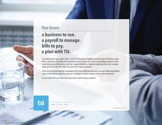 You have:
a business to run.
a payroll to manage.
bills to pay.
a plan with TSI.
You deserve to get paid. Since 1970, TSI has been helping businesses of all sizes with
their cash flow. We take the headache out of your accounts receivables process with
our first party, third party and late stage solutions, industry leading focus on compli-
ance and low, flat-fee rates of around $10 per account.*
And since we seamlessly integrate with most billing software, we can help streamline
your A/R process and free you up to focus on what matters most; your business.
To see how TSI can help save you time and money, contact:
Discover more at:
www.tsico.com
*Prices based on volume.
This agency is licensed by the NYC Department of Consumer Affairs. License number 2012412-DCA.
240a02_015
Patrick Margiatto
P: 732-704-7626 X109 C:732-674-1340 F: 732-909-2039
patrick.margiatto@transworldsystems.com
 