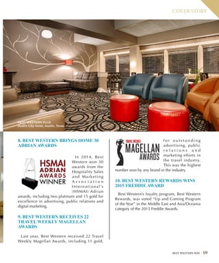 BEST WESTERN WAY 09
COVER STORY
8. BEST WESTERN BRINGS HOME 30
ADRIAN AWARDS
In 2014, Best
Western won 30
awards from the
Hospitality Sales
and Marketing
A s s o c i a t i o n
International’s
(HSMAI) Adrian
awards, including two platinum and 15 gold for
excellence in advertising, public relations and
digital marketing.
9. BEST WESTERN RECEIVES 22
TRAVEL WEEKLY MAGELLAN
AWARDS
Last year, Best Western received 22 Travel
Weekly Magellan Awards, including 11 gold,
f o r o u t s t a n d i n g
advertising, public
r e l a t i o n s a n d
marketing efforts in
the travel industry.
This was the highest
number won by any brand in the industry.
10. BEST WESTERN REWARDS WINS
2015 FREDDIE AWARD
Best Western’s loyalty program, Best Western
Rewards, was voted “Up and Coming Program
of the Year” in the Middle East and Asia/Oceania
category of the 2015 Freddie Awards.
BEST WESTERN PLUS
Austin City Hotel, Austin, Texas
 