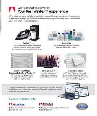 Invest in a collection of
products that reflect your
sustainable commitment.
Living Green™
6174-1506
Online americanhotel.com/bestwestern
Call 1-800-323-5686
We’re proud to deliver on
Your Best Western®
experience
We’ve made our name by helping you deliver memorable guest experiences. From essential
products that meet your standards to our ease of ordering and delivery, we’re committed to
being your single source in hospitality.
Sign in and start ordering today!
Using your personalized Best Western® site, you’ll enjoy fast, easy ordering
with simple-to-use online tools, including order status, shipment tracking,
budgeting and favorites lists.
Using your personalized Best Western® site, you’ll enjoy fast, easy ordering
with simple-to-use online tools, including order status, shipment tracking,
Using your personalized Best Western® site, you’ll enjoy fast, easy ordering
with simple-to-use online tools, including order status, shipment tracking,
We have your brand-approved,
eco-responsible line of towels in
stock and ready to ship.
Green Towel Made
Exclusively for Best Western® NEW Martex® DryFast® bed-ready
linens are specially designed to dry
30% faster than regular sheets, which
saves time and energy costs.
Innovative Items
Turn to our growing private brand and a
lasting promise of quality and savings.
Some Registry items may not be applicable in Canada.
Registry®
Our wide variety of amenity offerings
gives you the luxury of choice.
Amenities
Online canadianhotelsupply.com/bestwestern
Call 1-800-950-9970
 